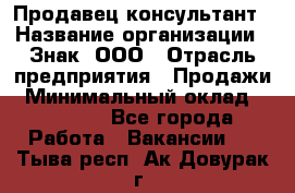 Продавец-консультант › Название организации ­ Знак, ООО › Отрасль предприятия ­ Продажи › Минимальный оклад ­ 15 000 - Все города Работа » Вакансии   . Тыва респ.,Ак-Довурак г.